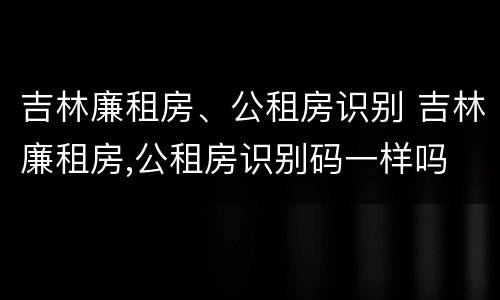 吉林廉租房、公租房识别 吉林廉租房,公租房识别码一样吗