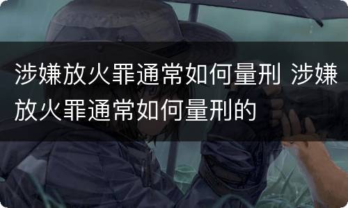 涉嫌放火罪通常如何量刑 涉嫌放火罪通常如何量刑的