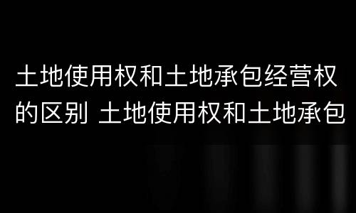 土地使用权和土地承包经营权的区别 土地使用权和土地承包经营权的区别和联系