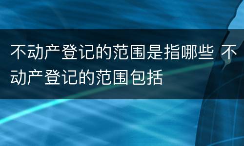 不动产登记的范围是指哪些 不动产登记的范围包括