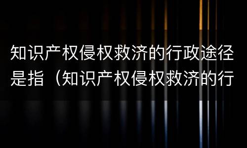 知识产权侵权救济的行政途径是指（知识产权侵权救济的行政途径是指）