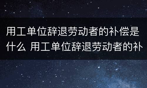 用工单位辞退劳动者的补偿是什么 用工单位辞退劳动者的补偿是什么标准