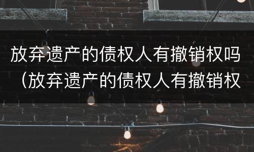 放弃遗产的债权人有撤销权吗（放弃遗产的债权人有撤销权吗怎么办）