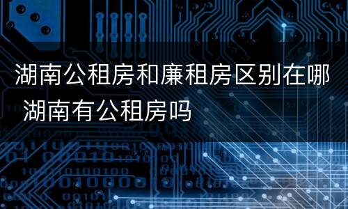 湖南公租房和廉租房区别在哪 湖南有公租房吗