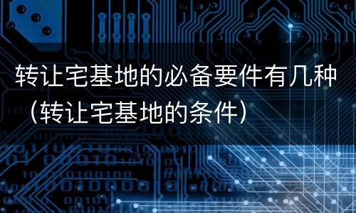 转让宅基地的必备要件有几种（转让宅基地的条件）