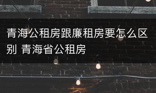 青海公租房跟廉租房要怎么区别 青海省公租房