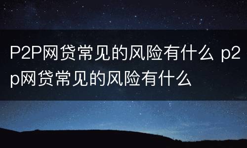 P2P网贷常见的风险有什么 p2p网贷常见的风险有什么