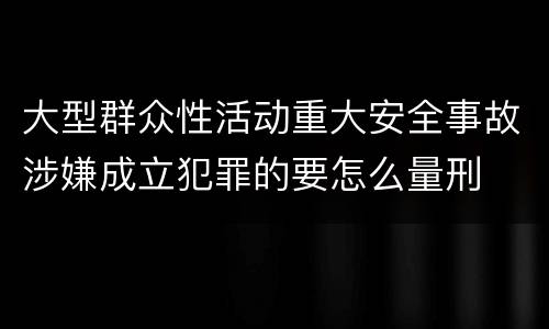 大型群众性活动重大安全事故涉嫌成立犯罪的要怎么量刑