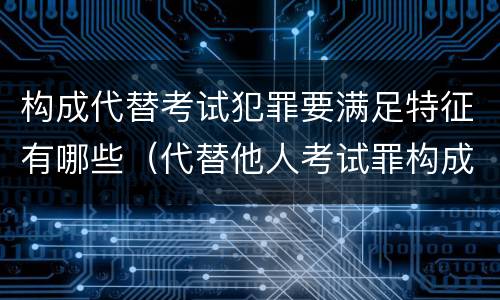 构成代替考试犯罪要满足特征有哪些（代替他人考试罪构成要件有何规定）