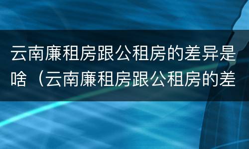 云南廉租房跟公租房的差异是啥（云南廉租房跟公租房的差异是啥呢）