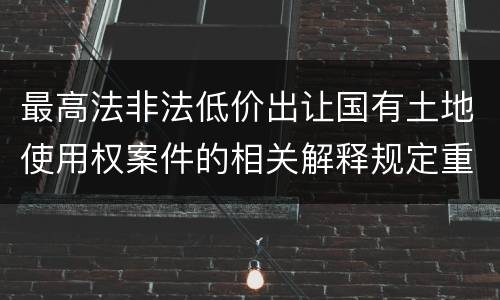 最高法非法低价出让国有土地使用权案件的相关解释规定重要内容都有哪些