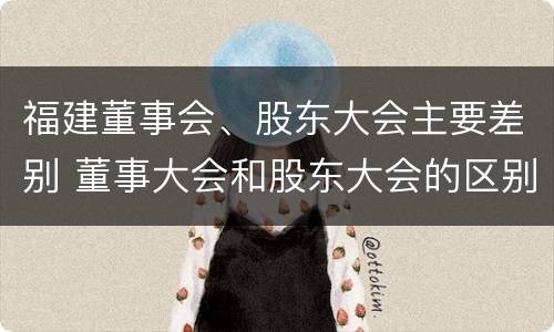 福建董事会、股东大会主要差别 董事大会和股东大会的区别