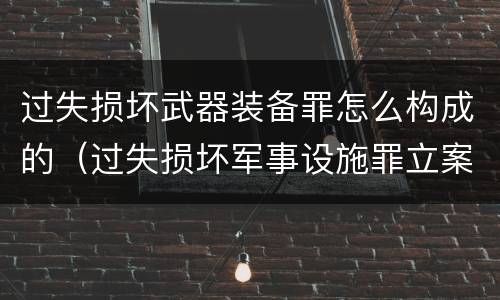 过失损坏武器装备罪怎么构成的（过失损坏军事设施罪立案标准）