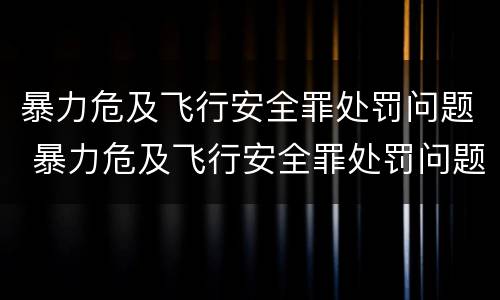 暴力危及飞行安全罪处罚问题 暴力危及飞行安全罪处罚问题研究