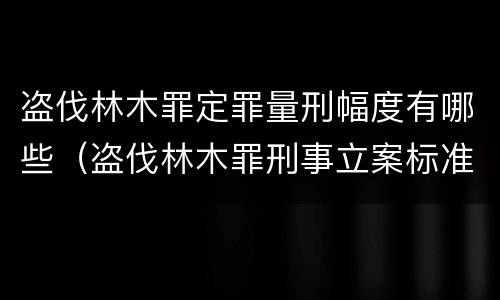 盗伐林木罪定罪量刑幅度有哪些（盗伐林木罪刑事立案标准）