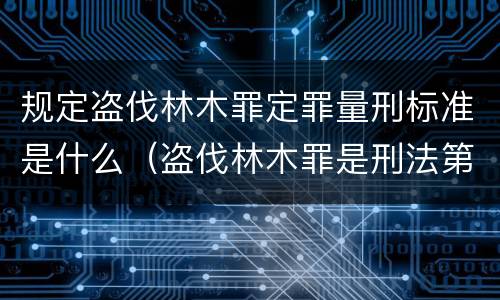 规定盗伐林木罪定罪量刑标准是什么（盗伐林木罪是刑法第几条）