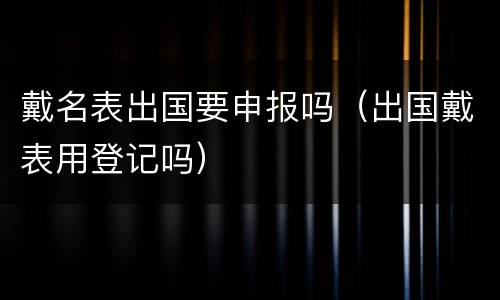 戴名表出国要申报吗（出国戴表用登记吗）