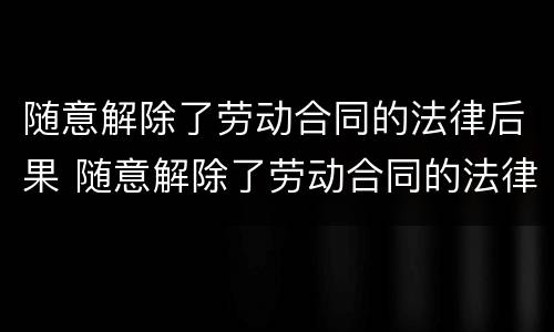 随意解除了劳动合同的法律后果 随意解除了劳动合同的法律后果严重吗