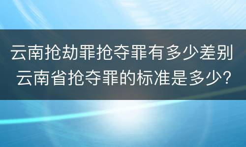 云南抢劫罪抢夺罪有多少差别 云南省抢夺罪的标准是多少?