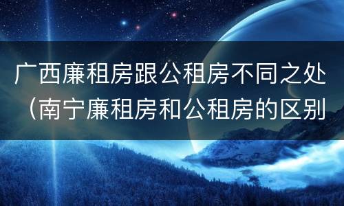 广西廉租房跟公租房不同之处（南宁廉租房和公租房的区别）