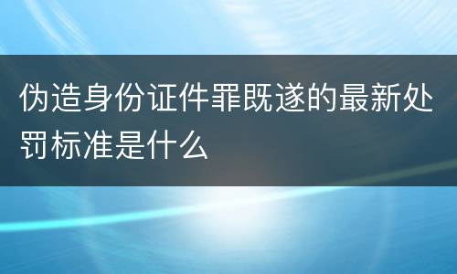 伪造身份证件罪既遂的最新处罚标准是什么