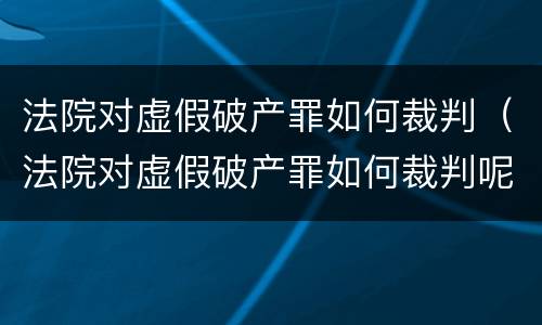 法院对虚假破产罪如何裁判（法院对虚假破产罪如何裁判呢）