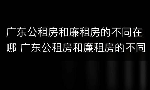 广东公租房和廉租房的不同在哪 广东公租房和廉租房的不同在哪里