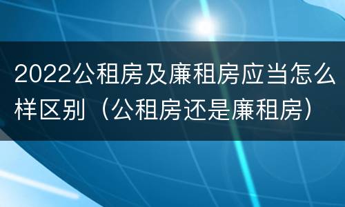 2022公租房及廉租房应当怎么样区别（公租房还是廉租房）