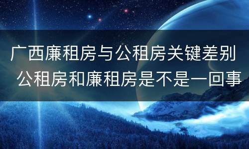 广西廉租房与公租房关键差别 公租房和廉租房是不是一回事