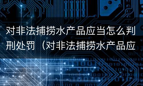 对非法捕捞水产品应当怎么判刑处罚（对非法捕捞水产品应当怎么判刑处罚决定书）