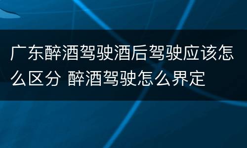 广东醉酒驾驶酒后驾驶应该怎么区分 醉酒驾驶怎么界定