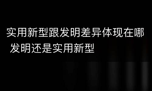 实用新型跟发明差异体现在哪 发明还是实用新型