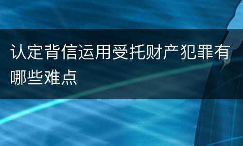 认定背信运用受托财产犯罪有哪些难点