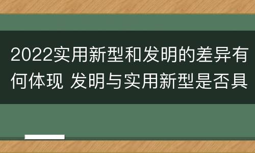 2022实用新型和发明的差异有何体现 发明与实用新型是否具有实用性