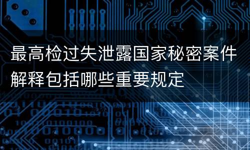 最高检过失泄露国家秘密案件解释包括哪些重要规定