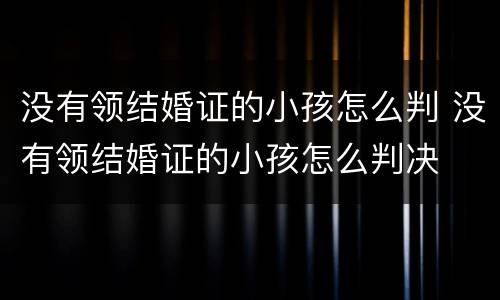 没有领结婚证的小孩怎么判 没有领结婚证的小孩怎么判决
