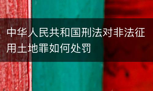 中华人民共和国刑法对非法征用土地罪如何处罚