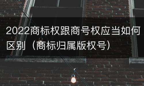 2022商标权跟商号权应当如何区别（商标归属版权号）