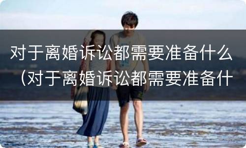 对于离婚诉讼都需要准备什么（对于离婚诉讼都需要准备什么资料）