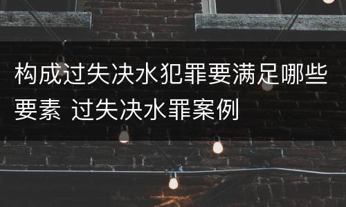 构成过失决水犯罪要满足哪些要素 过失决水罪案例