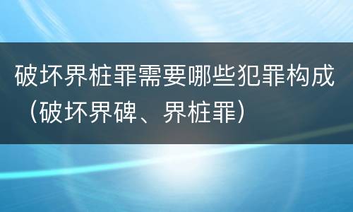 破坏界桩罪需要哪些犯罪构成（破坏界碑、界桩罪）