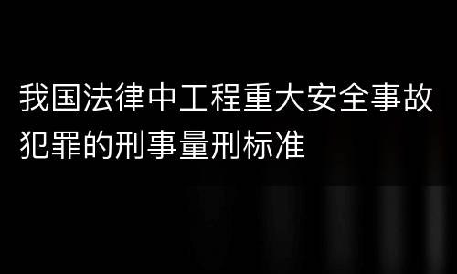 我国法律中工程重大安全事故犯罪的刑事量刑标准