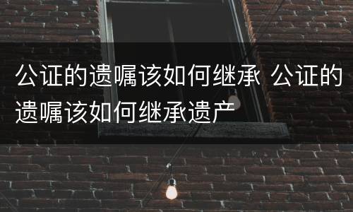 公证的遗嘱该如何继承 公证的遗嘱该如何继承遗产