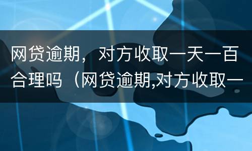 网贷逾期,对方收取一天一百合理吗(网贷逾期,对方收取一天一百合理吗怎么办)