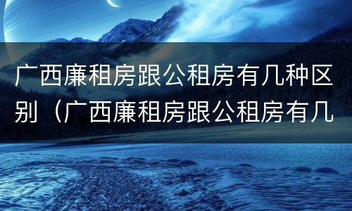 广西廉租房跟公租房有几种区别（广西廉租房跟公租房有几种区别呢）