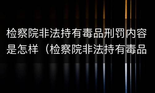 检察院非法持有毒品刑罚内容是怎样（检察院非法持有毒品刑罚内容是怎样规定的）