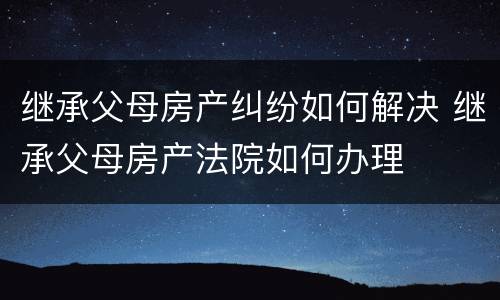 继承父母房产纠纷如何解决 继承父母房产法院如何办理