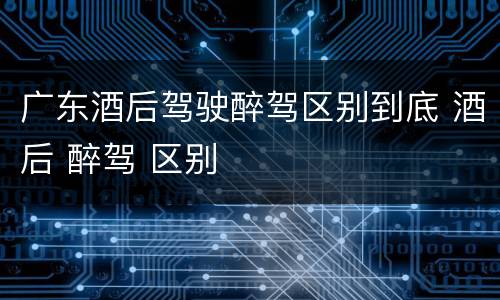 广东酒后驾驶醉驾区别到底 酒后 醉驾 区别