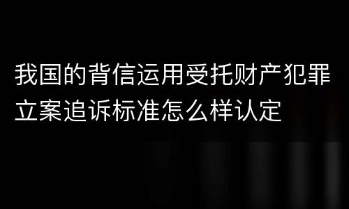 我国的背信运用受托财产犯罪立案追诉标准怎么样认定