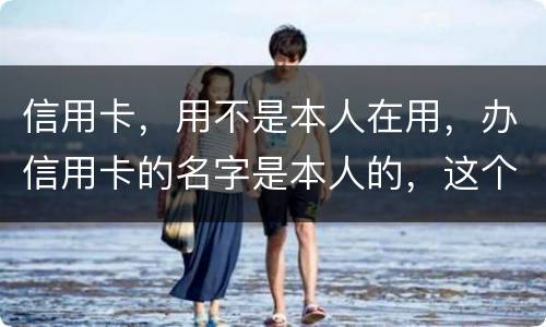 信用卡，用不是本人在用，办信用卡的名字是本人的，这个我有责任吗